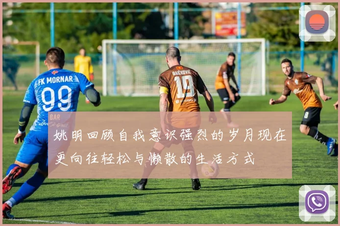 姚明回顾自我意识强烈的岁月现在更向往轻松与懒散的生活方式