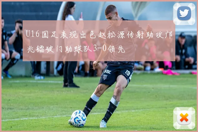 U16国足表现出色赵松源传射助攻邝兆镭破门助球队3-0领先
