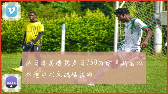 迪马济奥透露罗马750万欧买断吉拉尔迪与尤文战绩挂钩