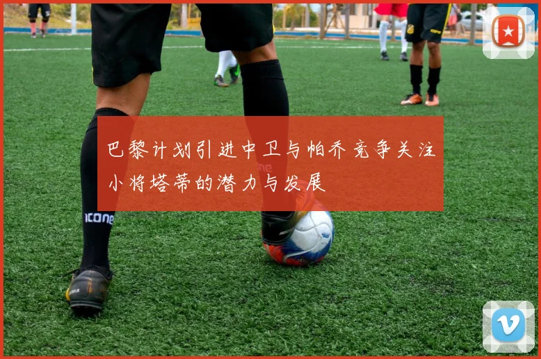 巴黎计划引进中卫与帕乔竞争关注小将塔蒂的潜力与发展