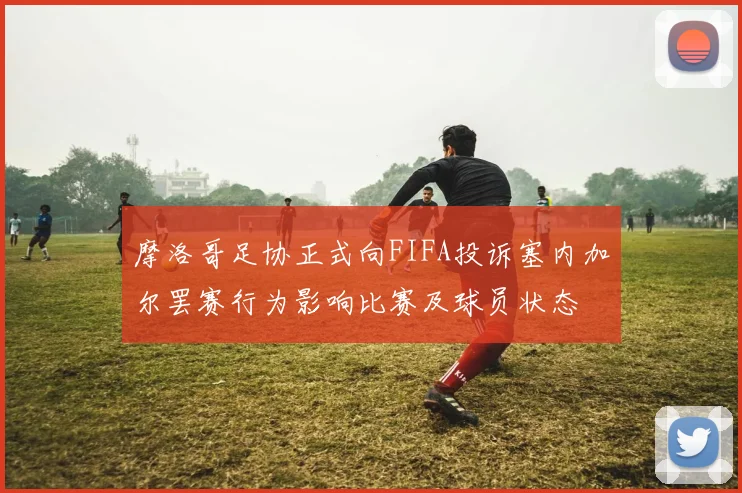 摩洛哥足协正式向FIFA投诉塞内加尔罢赛行为影响比赛及球员状态
