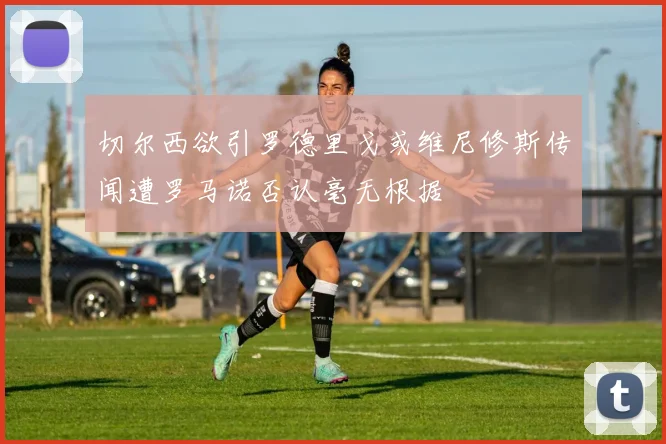 切尔西欲引罗德里戈或维尼修斯传闻遭罗马诺否认毫无根据