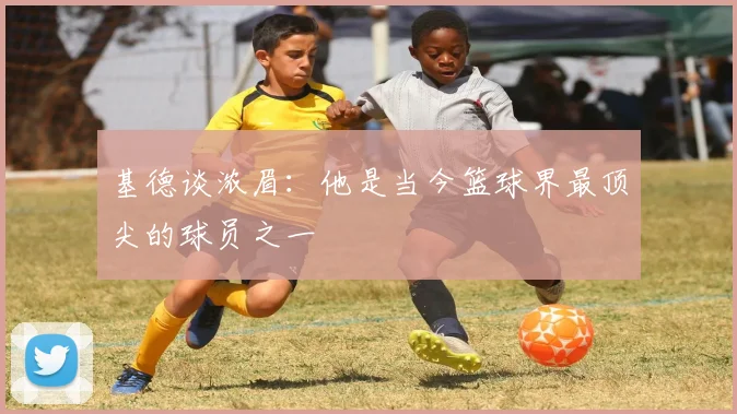 基德谈浓眉：他是当今篮球界最顶尖的球员之一