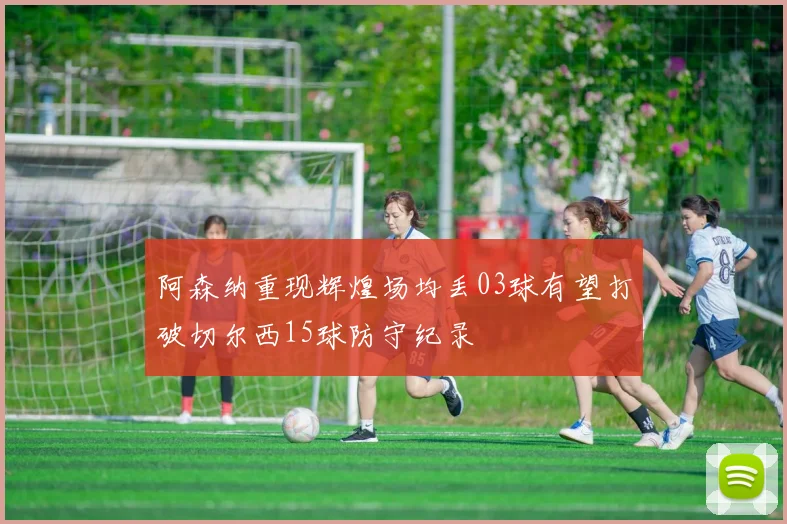 阿森纳重现辉煌场均丢03球有望打破切尔西15球防守纪录