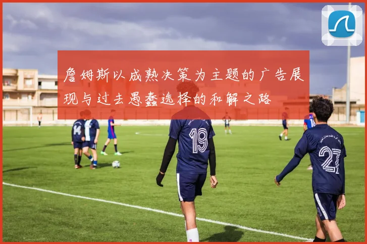 詹姆斯以成熟决策为主题的广告展现与过去愚蠢选择的和解之路