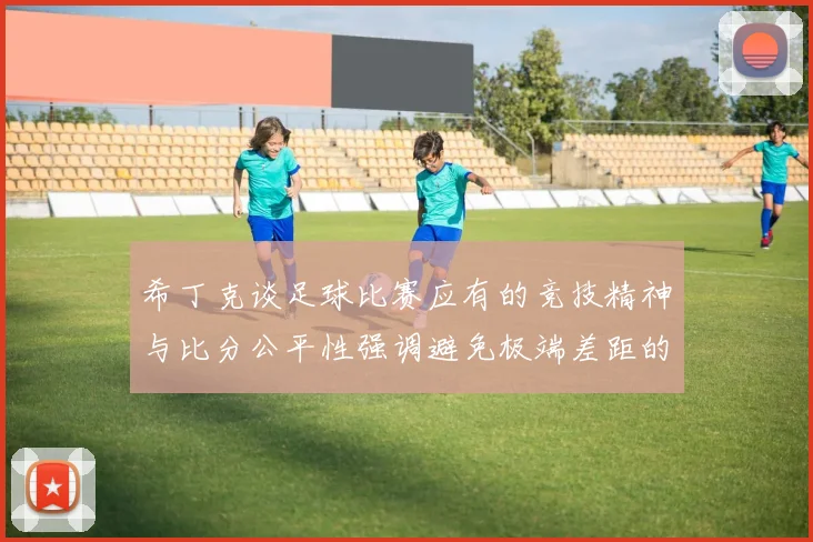 希丁克谈足球比赛应有的竞技精神与比分公平性强调避免极端差距的必要性
