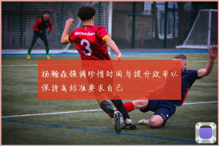 杨瀚森强调珍惜时间与提升效率以保持高标准要求自己