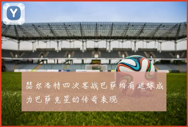 瑟尔洛特四次客战巴萨均有进球成为巴萨克星的传奇表现