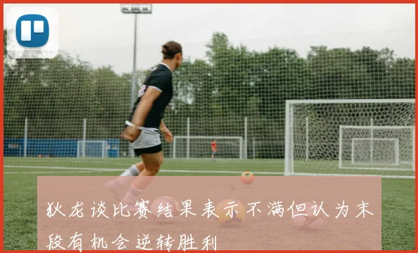 狄龙谈比赛结果表示不满但认为末段有机会逆转胜利