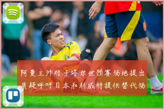 阿曼主帅对卡塔尔世预赛场地提出质疑呼吁日本和科威特提供替代场馆