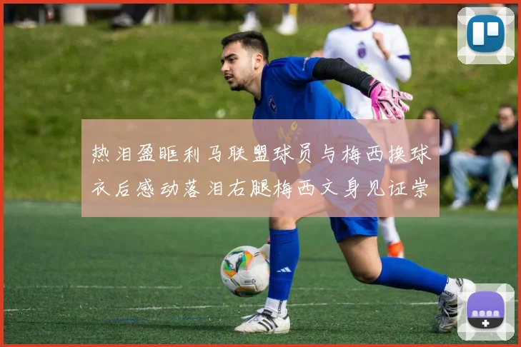 热泪盈眶利马联盟球员与梅西换球衣后感动落泪右腿梅西文身见证崇拜之情