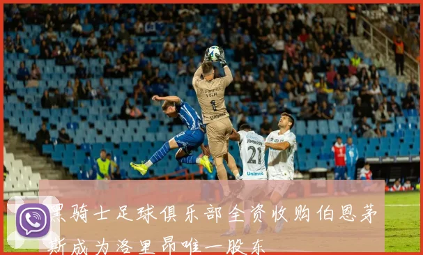 黑骑士足球俱乐部全资收购伯恩茅斯成为洛里昂唯一股东