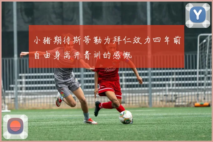 小猪期待斯蒂勒为拜仁效力四年前自由身离开青训的感慨