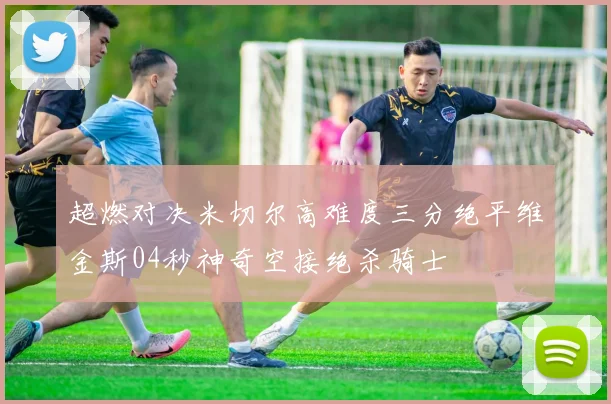 超燃对决米切尔高难度三分绝平维金斯04秒神奇空接绝杀骑士