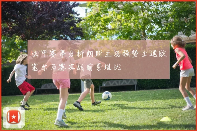 法甲赛事分析朗斯主场强势击退欧塞尔马赛客战前景堪忧