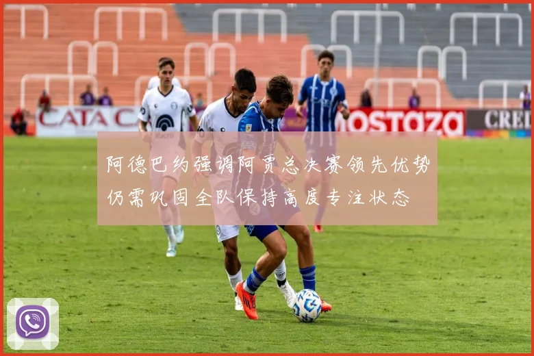 阿德巴约强调阿贾总决赛领先优势仍需巩固全队保持高度专注状态