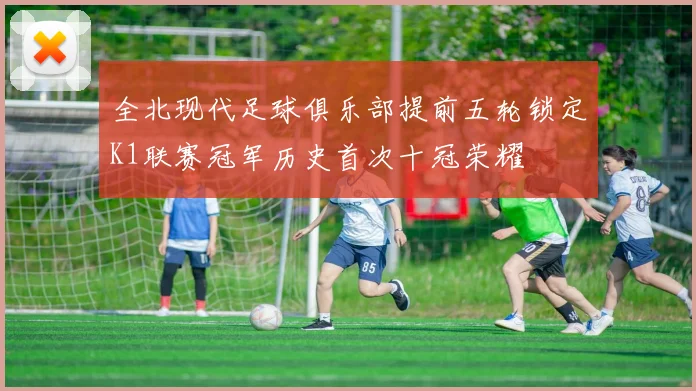 全北现代足球俱乐部提前五轮锁定K1联赛冠军历史首次十冠荣耀