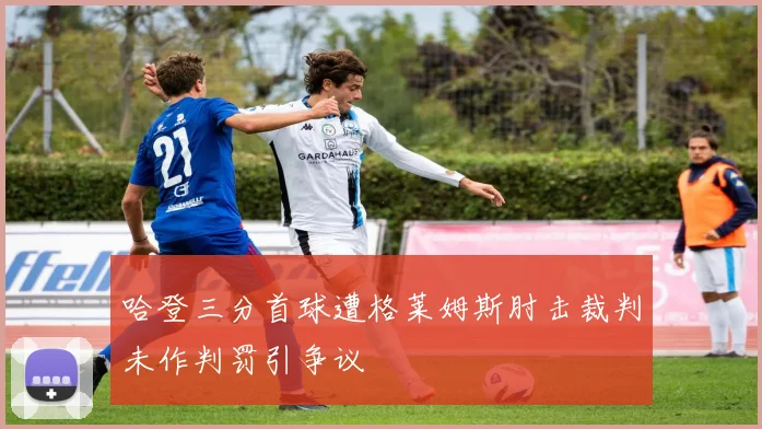 哈登三分首球遭格莱姆斯肘击裁判未作判罚引争议