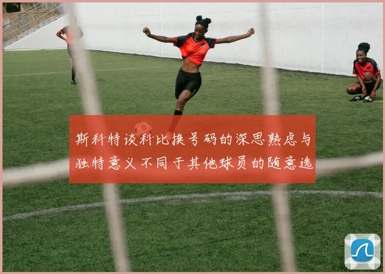 斯科特谈科比换号码的深思熟虑与独特意义不同于其他球员的随意选择