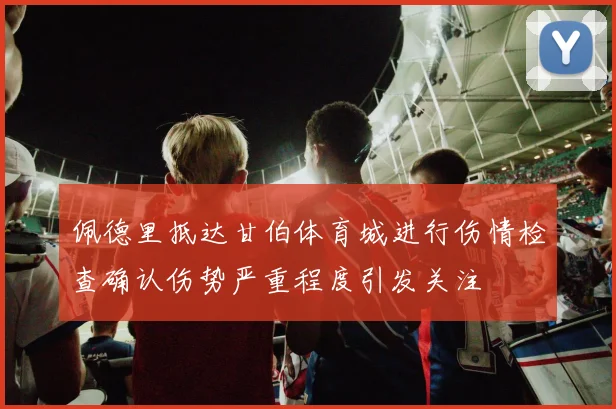 佩德里抵达甘伯体育城进行伤情检查确认伤势严重程度引发关注