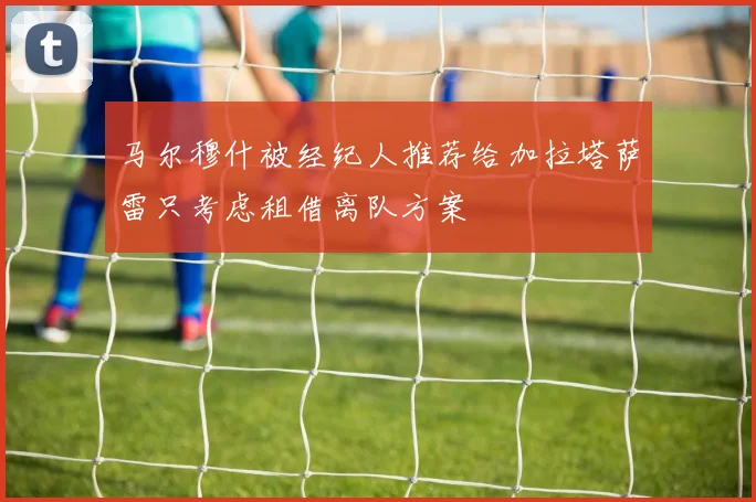 马尔穆什被经纪人推荐给加拉塔萨雷只考虑租借离队方案